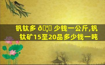 钒钛多 🦍 少钱一公斤,钒钛矿15至20品多少钱一吨